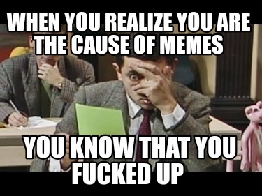 when-you-realize-you-are-the-cause-of-memes-you-know-that-you-fucked-up