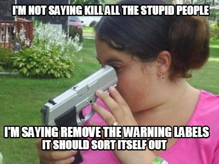 im-not-saying-kill-all-the-stupid-people-im-saying-remove-the-warning-labels-it-