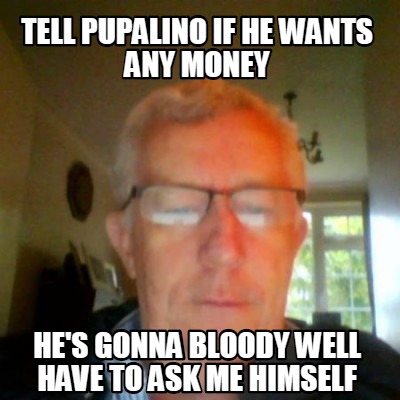 tell-pupalino-if-he-wants-any-money-hes-gonna-bloody-well-have-to-ask-me-himself