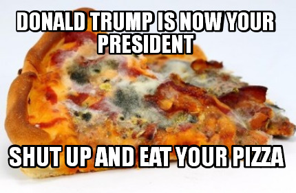 donald-trump-is-now-your-president-shut-up-and-eat-your-pizza