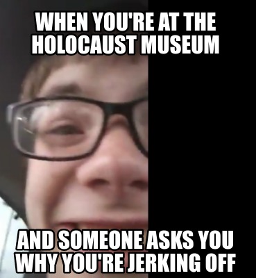when-youre-at-the-holocaust-museum-and-someone-asks-you-why-youre-jerking-off