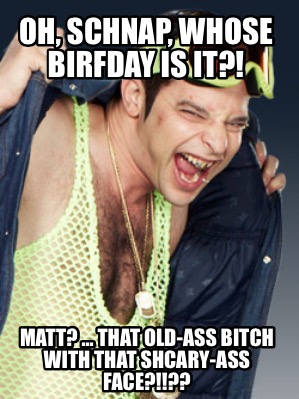 oh-schnap-whose-birfday-is-it-matt-...-that-old-ass-bitch-with-that-shcary-ass-f