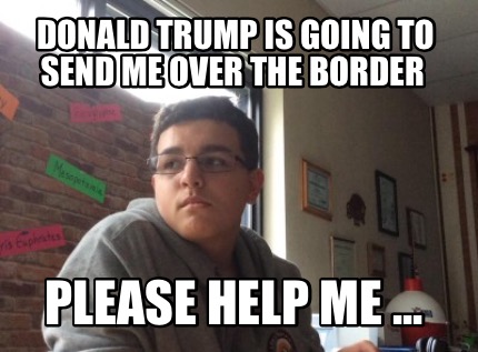 donald-trump-is-going-to-send-me-over-the-border-please-help-me-