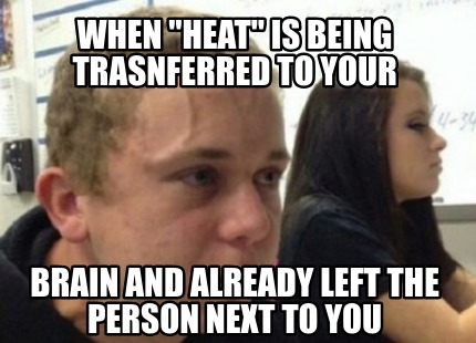 when-heat-is-being-trasnferred-to-your-brain-and-already-left-the-person-next-to