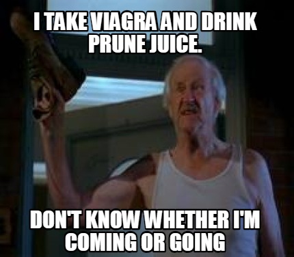 i-take-viagra-and-drink-prune-juice.-dont-know-whether-im-coming-or-going