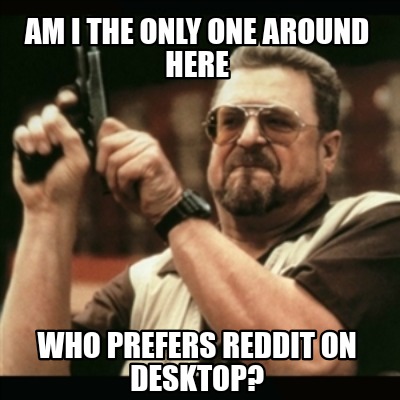 am-i-the-only-one-around-here-who-prefers-reddit-on-desktop