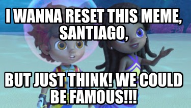 i-wanna-reset-this-meme-santiago-but-just-think-we-could-be-famous