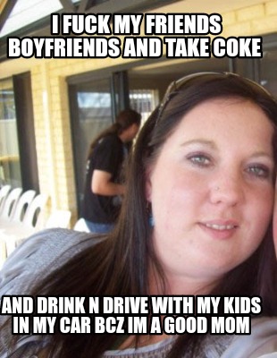 i-fuck-my-friends-boyfriends-and-take-coke-and-drink-n-drive-with-my-kids-in-my-