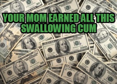 your-mom-earned-all-this-swallowing-cum