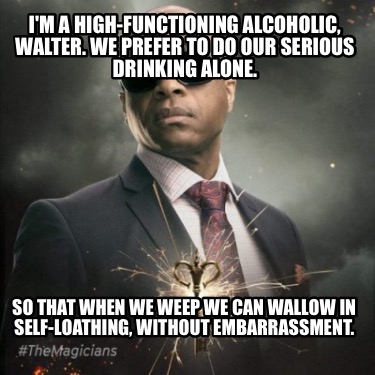 im-a-high-functioning-alcoholic-walter.-we-prefer-to-do-our-serious-drinking-alo