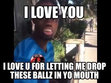 i-love-you-i-love-u-for-letting-me-drop-these-ballz-in-yo-mouth