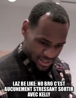 laz-be-like-no-bro-cest-aucunement-stressant-sortir-avec-kelly