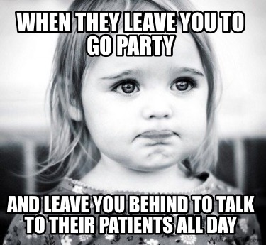 when-they-leave-you-to-go-party-and-leave-you-behind-to-talk-to-their-patients-a