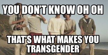 you-dont-know-oh-oh-thats-what-makes-you-transgender
