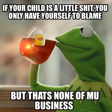 if-your-child-is-a-little-shit-you-only-have-yourself-to-blame-but-thats-none-of