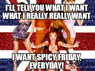 ill-tell-you-what-i-want-what-i-really-really-want-i-want-spicy-friday-everyday