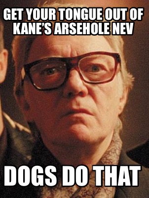 get-your-tongue-out-of-kanes-arsehole-nev-dogs-do-that