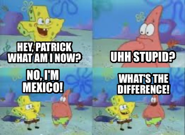 hey-patrick-what-am-i-now-uhh-stupid-no-im-mexico-whats-the-difference