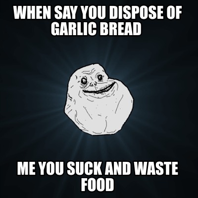 when-say-you-dispose-of-garlic-bread-me-you-suck-and-waste-food