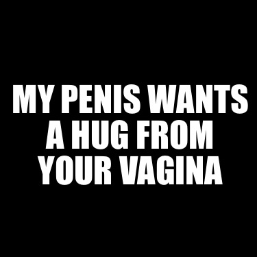 my-penis-wants-a-hug-from-your-vagina