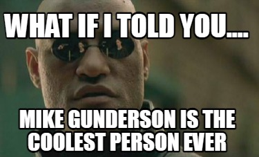 what-if-i-told-you....-mike-gunderson-is-the-coolest-person-ever