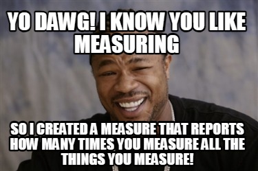 yo-dawg-i-know-you-like-measuring-so-i-created-a-measure-that-reports-how-many-t