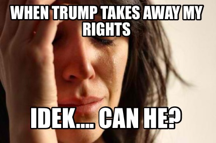 when-trump-takes-away-my-rights-idek.-can-he