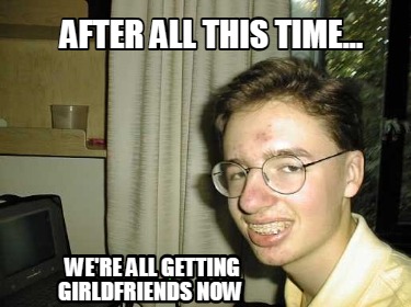 after-all-this-time...-were-all-getting-girldfriends-now