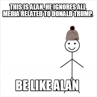 this-is-alan-he-ignores-all-media-related-to-donald-trump.-be-like-alan