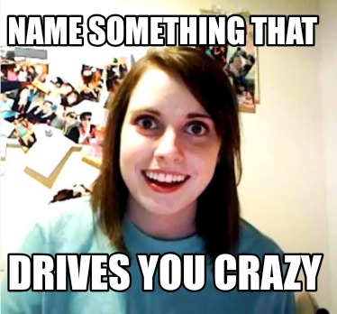 name-something-that-drives-you-crazy