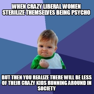 when-crazy-liberal-women-sterilize-themselves-being-psycho-but-then-you-realize-