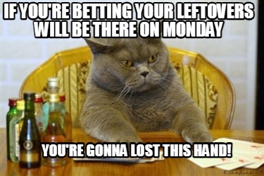 if-youre-betting-your-leftovers-will-be-there-on-monday-youre-gonna-lost-this-ha8