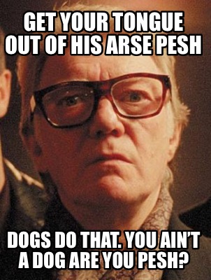 get-your-tongue-out-of-his-arse-pesh-dogs-do-that.-you-aint-a-dog-are-you-pesh