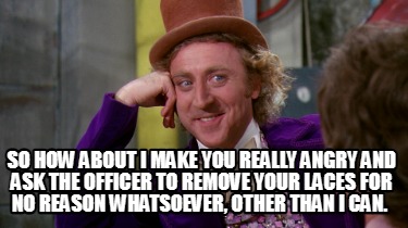 so-how-about-i-make-you-really-angry-and-ask-the-officer-to-remove-your-laces-fo