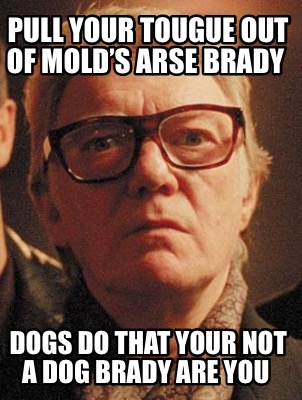 pull-your-tougue-out-of-molds-arse-brady-dogs-do-that-your-not-a-dog-brady-are-y