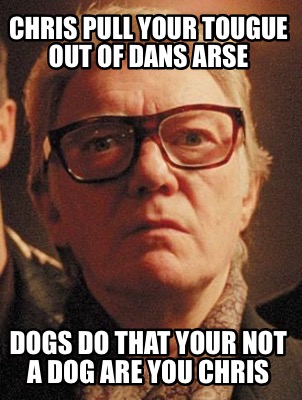 chris-pull-your-tougue-out-of-dans-arse-dogs-do-that-your-not-a-dog-are-you-chri