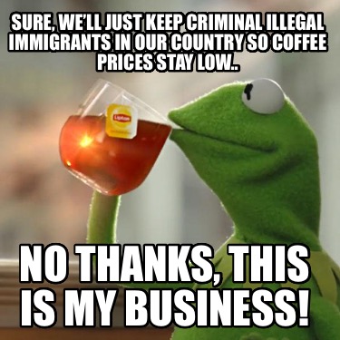 sure-well-just-keep-criminal-illegal-immigrants-in-our-country-so-coffee-prices-