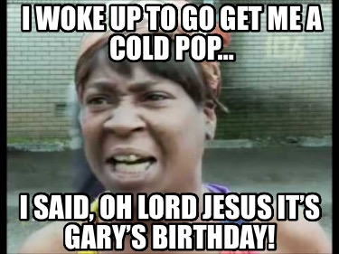 i-woke-up-to-go-get-me-a-cold-pop-i-said-oh-lord-jesus-its-garys-birthday