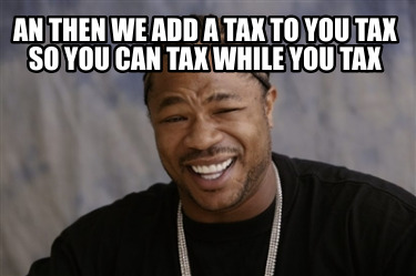 an-then-we-add-a-tax-to-you-tax-so-you-can-tax-while-you-tax