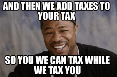 and-then-we-add-taxes-to-your-tax-so-you-we-can-tax-while-we-tax-you