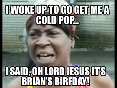 i-woke-up-to-go-get-me-a-cold-pop-i-said-oh-lord-jesus-its-brians-birfday