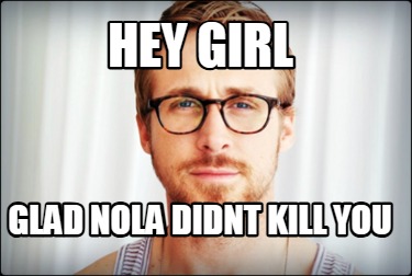 hey-girl-glad-nola-didnt-kill-you