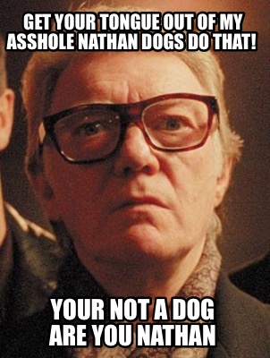 get-your-tongue-out-of-my-asshole-nathan-dogs-do-that-your-not-a-dog-are-you-nat