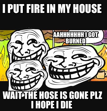 i-put-fire-in-my-house-wait-the-hose-is-gone-plz-i-hope-i-die-aahhhhhhh-i-got-bu