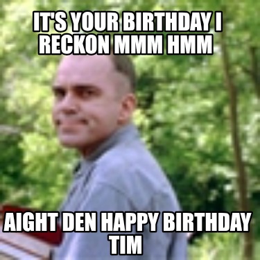 its-your-birthday-i-reckon-mmm-hmm-aight-den-happy-birthday-tim